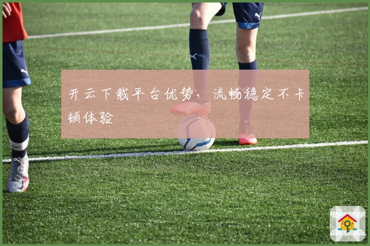 开云下载平台优势，流畅稳定不卡顿体验