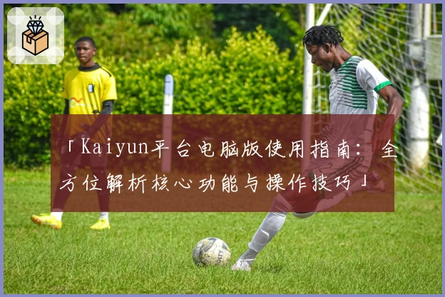 「Kaiyun平台电脑版使用指南：全方位解析核心功能与操作技巧」