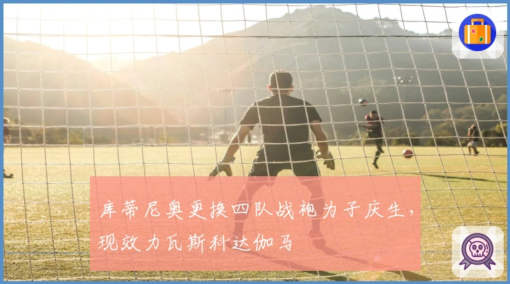 库蒂尼奥更换四队战袍为子庆生，现效力瓦斯科达伽马