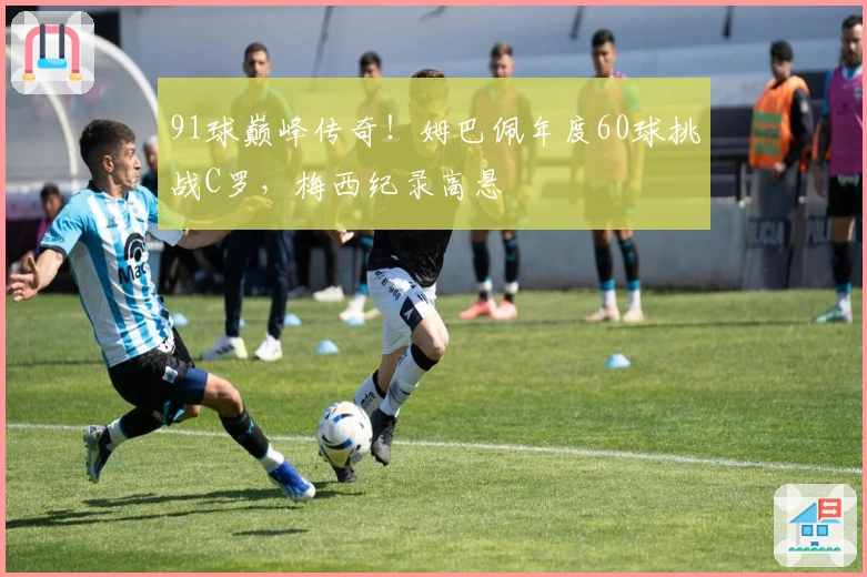 91球巅峰传奇!姆巴佩年度60球挑战C罗,梅西纪录高悬