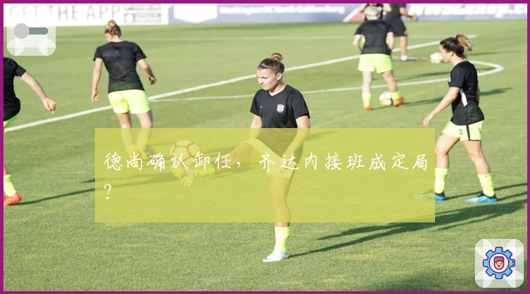 德尚确认卸任，齐达内接班成定局？