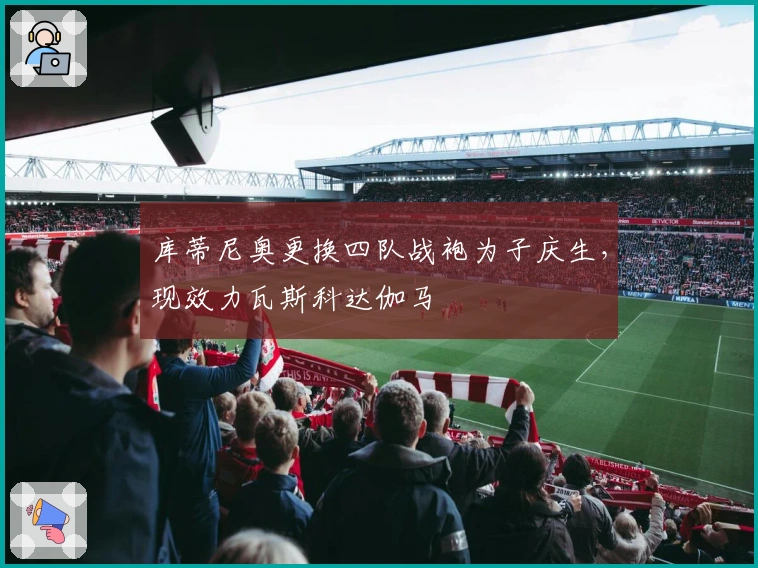 库蒂尼奥更换四队战袍为子庆生，现效力瓦斯科达伽马