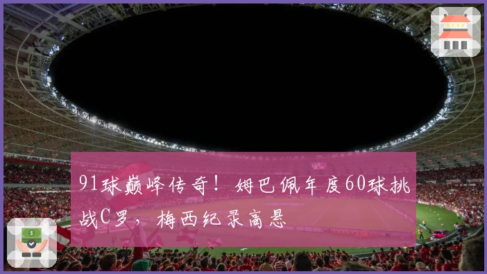 91球巅峰传奇！姆巴佩年度60球挑战C罗，梅西纪录高悬