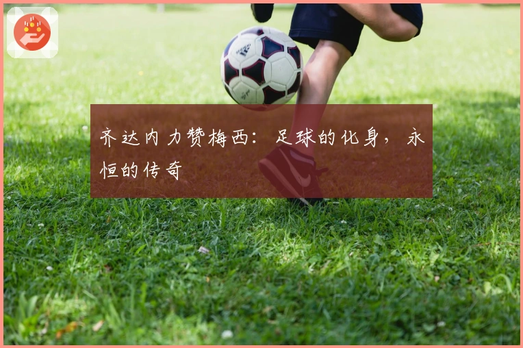 齐达内力赞梅西:足球的化身,永恒的传奇