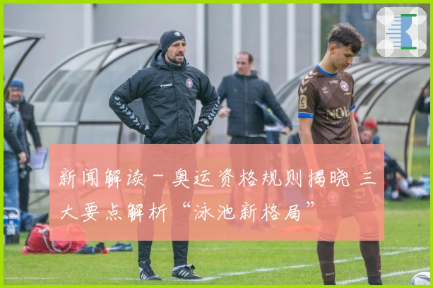 新闻解读 - 奥运资格规则揭晓 三大要点解析“泳池新格局”