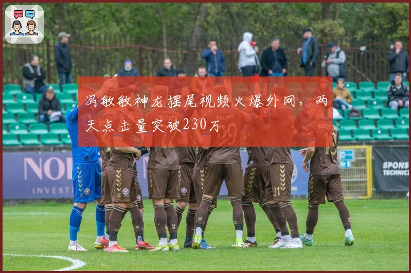 冯敏敏神龙摆尾视频火爆外网,两天点击量突破230万