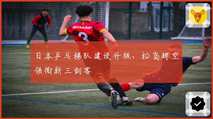 日本乒乓梯队建设升级，松岛辉空领衔新三剑客