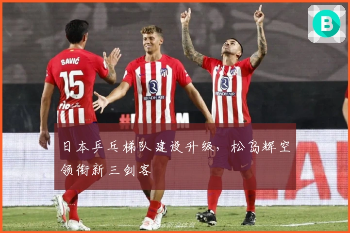 日本乒乓梯队建设升级，松岛辉空领衔新三剑客