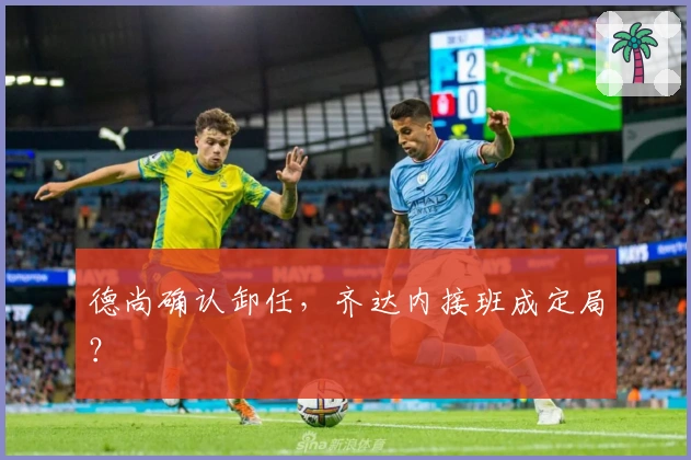 德尚确认卸任，齐达内接班成定局？