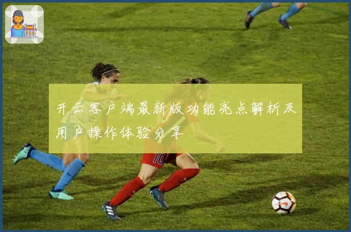 开云客户端最新版功能亮点解析及用户操作体验分享