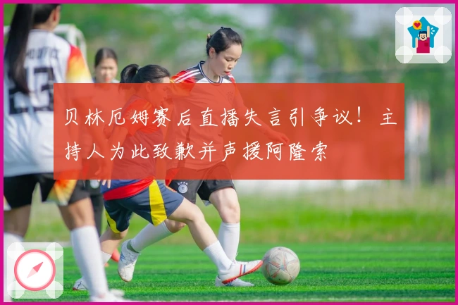 贝林厄姆赛后直播失言引争议!主持人为此致歉并声援阿隆索