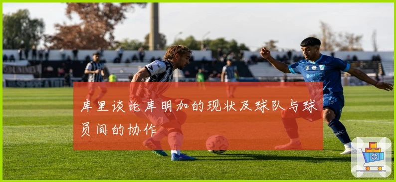 库里谈论库明加的现状及球队与球员间的协作