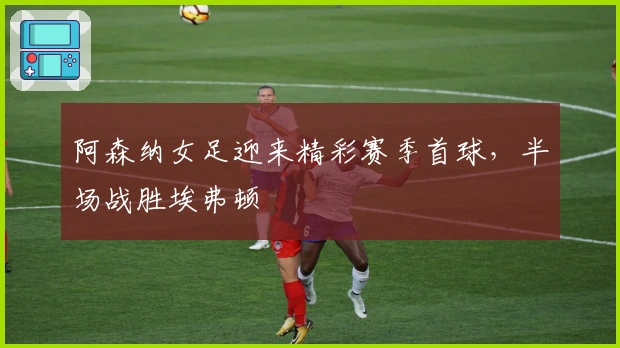 阿森纳女足迎来精彩赛季首球，半场战胜埃弗顿