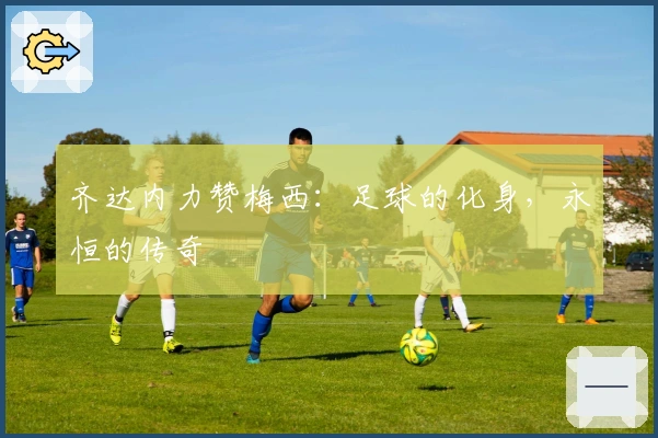 齐达内力赞梅西：足球的化身，永恒的传奇