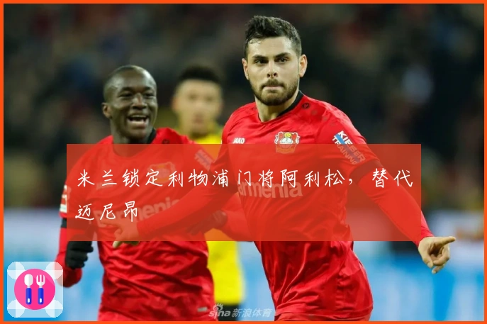 米兰锁定利物浦门将阿利松，替代迈尼昂