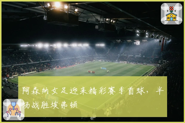 阿森纳女足迎来精彩赛季首球，半场战胜埃弗顿