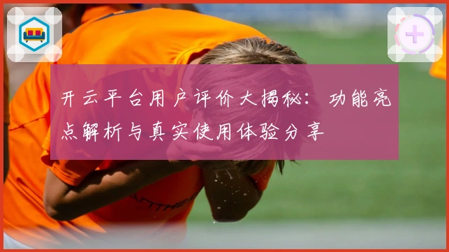 开云平台用户评价大揭秘：功能亮点解析与真实使用体验分享