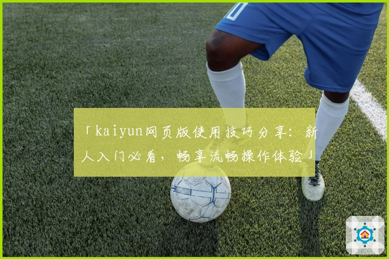 「kaiyun网页版使用技巧分享：新人入门必看，畅享流畅操作体验」