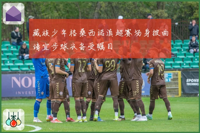 藏族少年格桑西诺滇超赛场身披曲靖宜步球衣备受瞩目